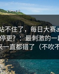 这次我站不住了，每日大赛app网页版突然停更？：最刺激的一段录屏，原来一直都错了（不吹不黑）