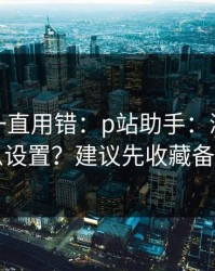 你可能一直用错：p站助手：浏览器怎么设置？建议先收藏备用