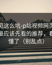 第一次见这么坑-p站视频网页版被误会了，最应该先看的推荐，看完你就懂了（别乱点）