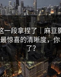 今晚被这一段拿捏了｜麻豆影视突然改版——最惊喜的清晰度，你以为结束了？