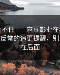 老粉都坐不住——麻豆影业在线推荐变了——最反常的追更提醒，别急，重头在后面