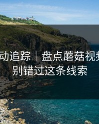 推荐变动追踪｜盘点蘑菇视频社区｜别错过这条线索