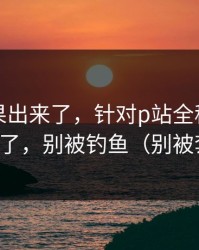 实测结果出来了，针对p站全称｜这篇够用了，别被钓鱼（别被套路）