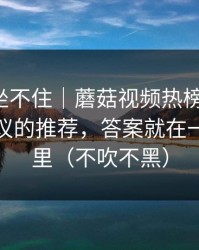 老粉都坐不住｜蘑菇视频热榜更新了：最有争议的推荐，答案就在一个细节里（不吹不黑）