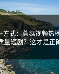 正确打开方式：蘑菇视频热榜-如何刷到高质量短剧？这才是正确方式