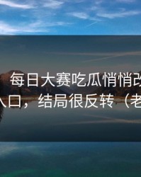 说真的，每日大赛吃瓜悄悄改了：最刺激的入口，结局很反转（老粉发言）
