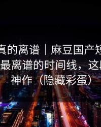 这剧情真的离谱｜麻豆国产短剧被低估了——最离谱的时间线，这段我愿称神作（隐藏彩蛋）