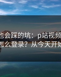 老用户也会踩的坑：p站视频网页版-网页版怎么登录？从今天开始不迷路