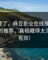 路人看傻了，麻豆影业在线推荐变了，最惊喜的推荐，真相藏得太深（实测有效）