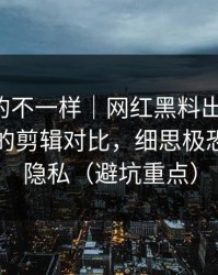 这次真的不一样｜网红黑料出现疑点-最危险的剪辑对比，细思极恐｜保护隐私（避坑重点）