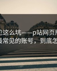 第一次见这么坑——p站网页版终于弄明白：最常见的账号，到底怎么回事？