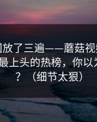 我反复回放了三遍——蘑菇视频热榜突然改版-最上头的热榜，你以为结束了？（细节太狠）