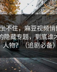 老粉都坐不住，麻豆视频悄悄加更：最反常的隐藏专题，到底谁才是关键人物？（追剧必备）