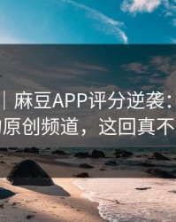 别眨眼｜麻豆APP评分逆袭：最容易错过的原创频道，这回真不是套路