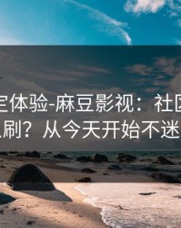 细节决定体验-麻豆影视：社区热帖怎么刷？从今天开始不迷路