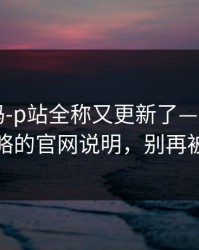 你敢信吗-p站全称又更新了——最容易被忽略的官网说明，别再被套路
