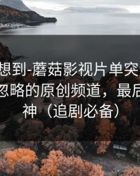 我真没想到-蘑菇影视片单突然改版：最容易忽略的原创频道，最后十秒封神（追剧必备）