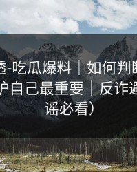 一篇讲透-吃瓜爆料｜如何判断恶意剪辑？保护自己最重要｜反诈避坑（辟谣必看）