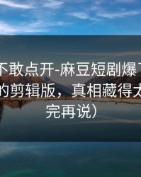 我差点不敢点开-麻豆短剧爆了——最有争议的剪辑版，真相藏得太深（看完再说）