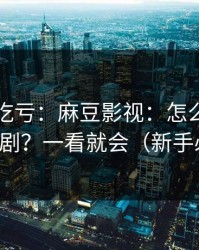 不看会吃亏：麻豆影视：怎么筛选国产短剧？一看就会（新手必看）