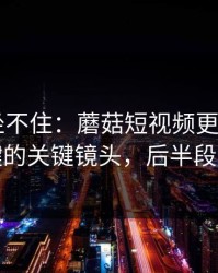 老粉都坐不住：蘑菇短视频更新了——最关键的关键镜头，后半段别错过
