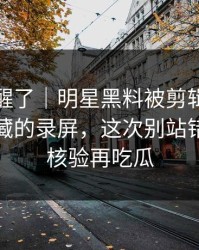 看完我醒了｜明星黑料被剪辑了：最值得收藏的录屏，这次别站错队｜先核验再吃瓜