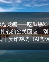 别再被标题党骗——吃瓜爆料被带节奏了——最扎心的公关回应，别让自己背锅｜反诈避坑（AI鉴谣）