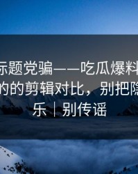 别再被标题党骗——吃瓜爆料发酵了，最像真的的剪辑对比，别把隐私当娱乐｜别传谣