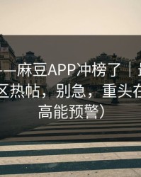 说真的——麻豆APP冲榜了｜最容易错过的社区热帖，别急，重头在后面（高能预警）