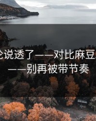 高赞评论说透了——对比麻豆APP官网——别再被带节奏