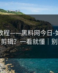 收藏级教程——黑料网今日-如何判断恶意剪辑？一看就懂｜别网暴