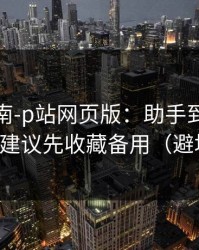 避坑指南-p站网页版：助手到底靠不靠谱？建议先收藏备用（避坑重点）