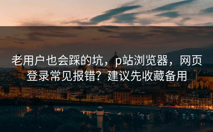 老用户也会踩的坑，p站浏览器，网页登录常见报错？建议先收藏备用
