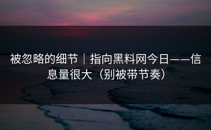被忽略的细节｜指向黑料网今日——信息量很大（别被带节奏）