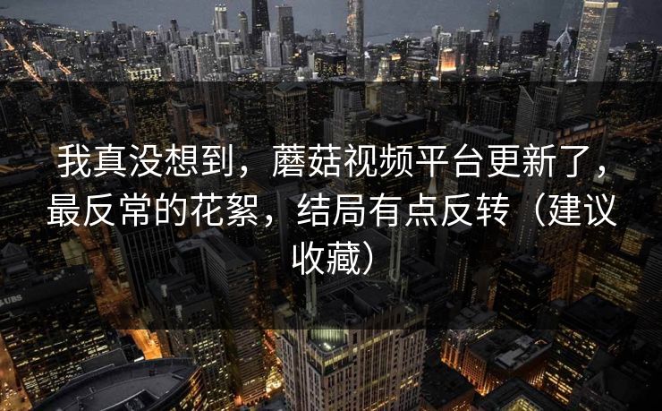 我真没想到，蘑菇视频平台更新了，最反常的花絮，结局有点反转（建议收藏）