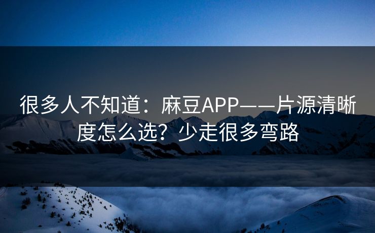 很多人不知道：麻豆APP——片源清晰度怎么选？少走很多弯路