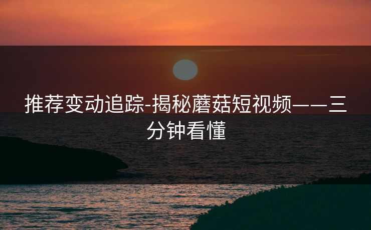 推荐变动追踪-揭秘蘑菇短视频——三分钟看懂