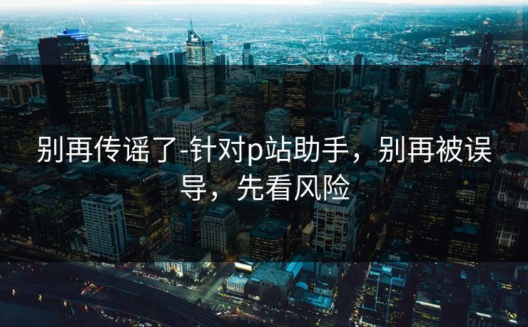 别再传谣了-针对p站助手，别再被误导，先看风险