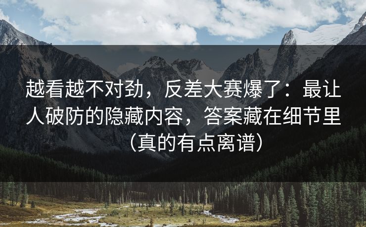越看越不对劲，反差大赛爆了：最让人破防的隐藏内容，答案藏在细节里（真的有点离谱）