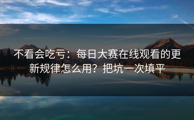 不看会吃亏：每日大赛在线观看的更新规律怎么用？把坑一次填平