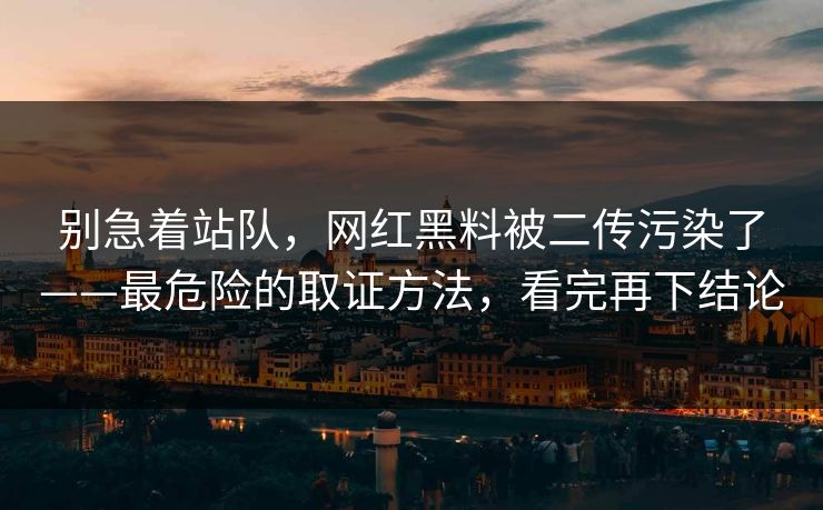 别急着站队，网红黑料被二传污染了——最危险的取证方法，看完再下结论