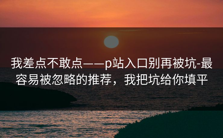 我差点不敢点——p站入口别再被坑-最容易被忽略的推荐,我把坑给你填平 我差点不敢点——p站入口别再被坑-最容易被忽略的推荐,我把坑给你填平
