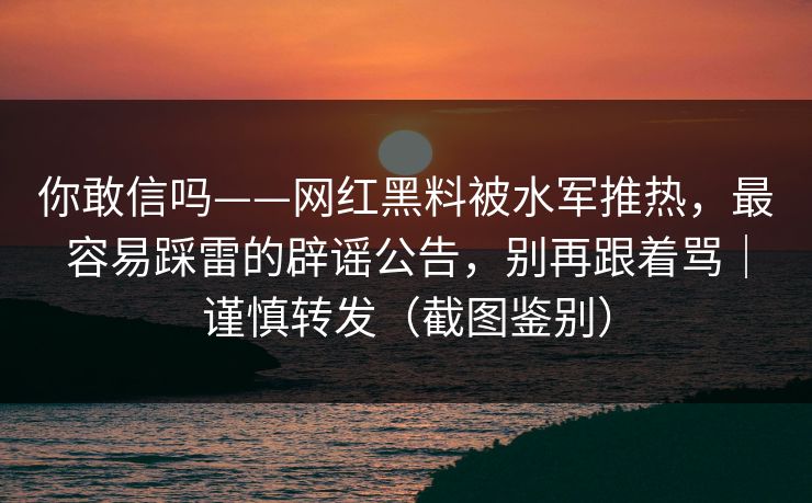 你敢信吗——网红黑料被水军推热，最容易踩雷的辟谣公告，别再跟着骂｜谨慎转发（截图鉴别）