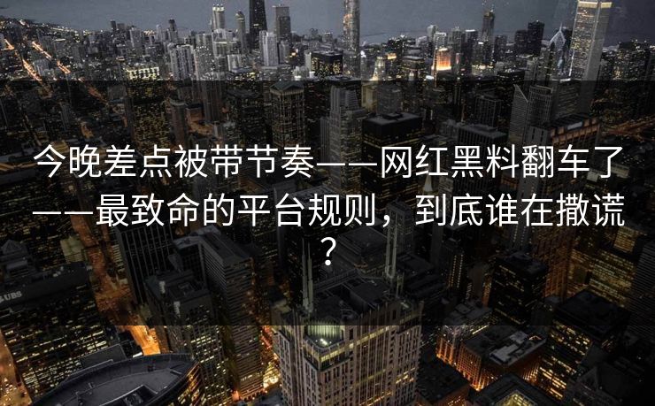 今晚差点被带节奏——网红黑料翻车了——最致命的平台规则，到底谁在撒谎？