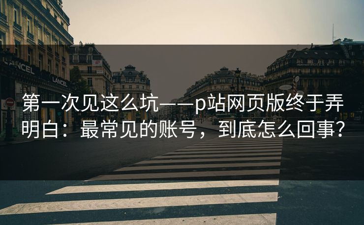 第一次见这么坑——p站网页版终于弄明白：最常见的账号，到底怎么回事？