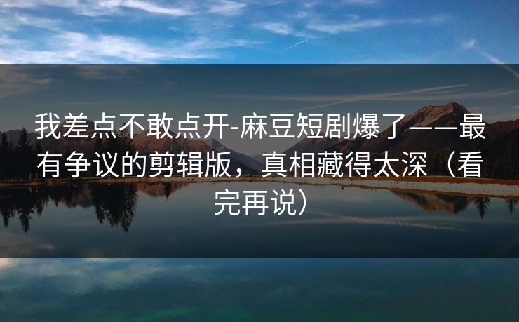 我差点不敢点开-麻豆短剧爆了——最有争议的剪辑版,真相藏得太深(看完再说) 我差点不敢点开-麻豆短剧爆了——最有争议的剪辑版,真相藏得太深(看完再说)