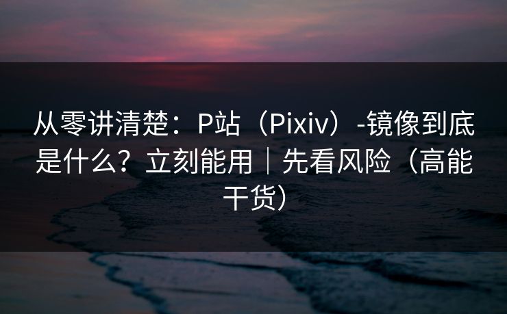 从零讲清楚:P站(Pixiv)-镜像到底是什么?立刻能用|先看风险(高能干货) 从零讲清楚:P站(Pixiv)-镜像到底是什么?立刻能用|先看风险(高能干货)