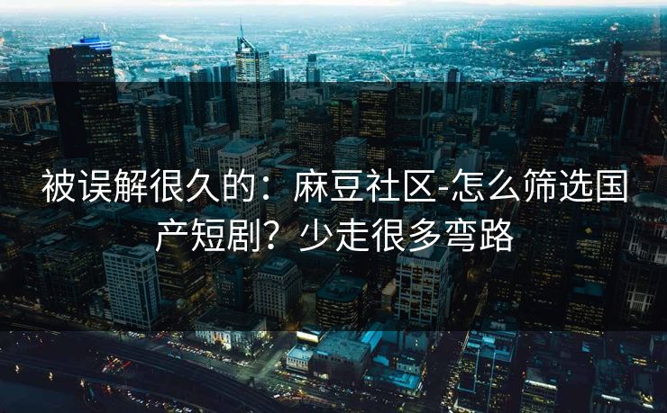 被误解很久的：麻豆社区-怎么筛选国产短剧？少走很多弯路