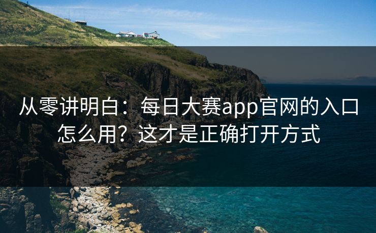 从零讲明白：每日大赛app官网的入口怎么用？这才是正确打开方式
