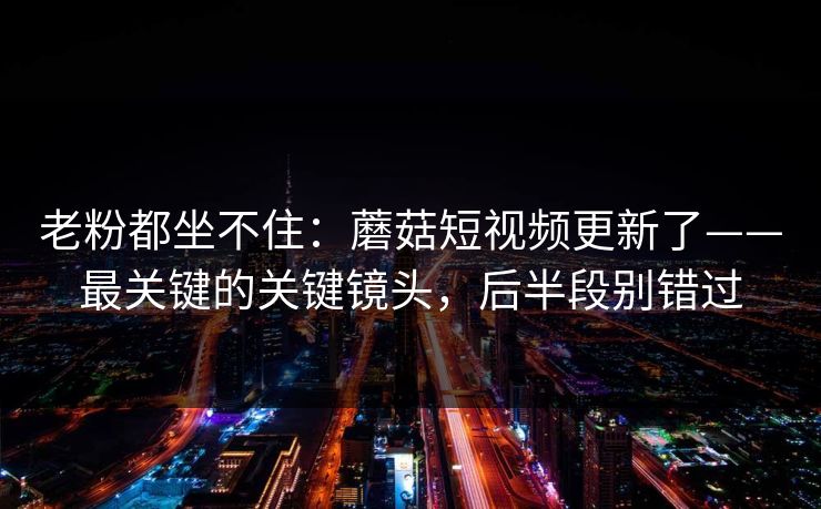 老粉都坐不住：蘑菇短视频更新了——最关键的关键镜头，后半段别错过